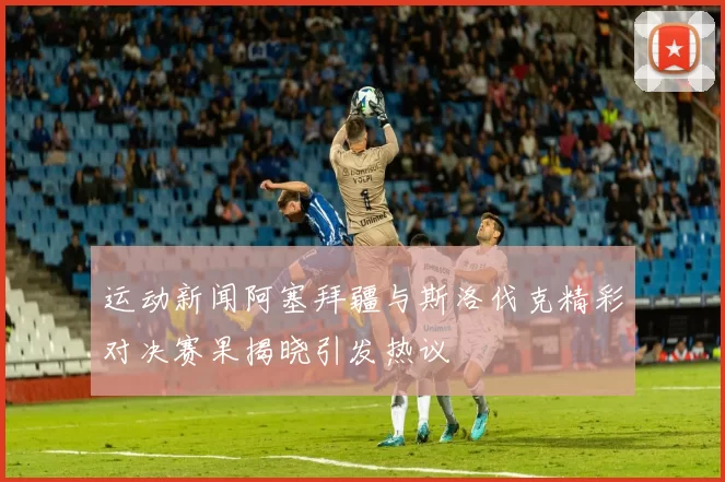 运动新闻阿塞拜疆与斯洛伐克精彩对决赛果揭晓引发热议