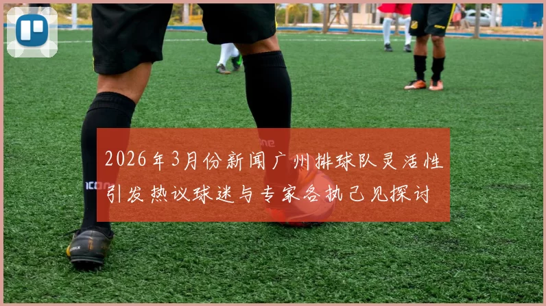 2026年3月份新闻广州排球队灵活性引发热议球迷与专家各执己见探讨争议背后的真相
