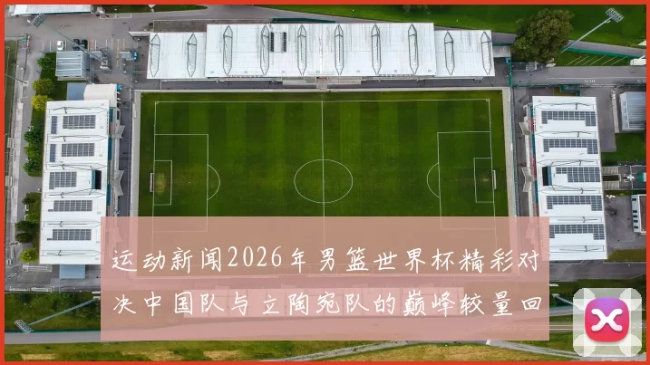 运动新闻2026年男篮世界杯精彩对决中国队与立陶宛队的巅峰较量回顾