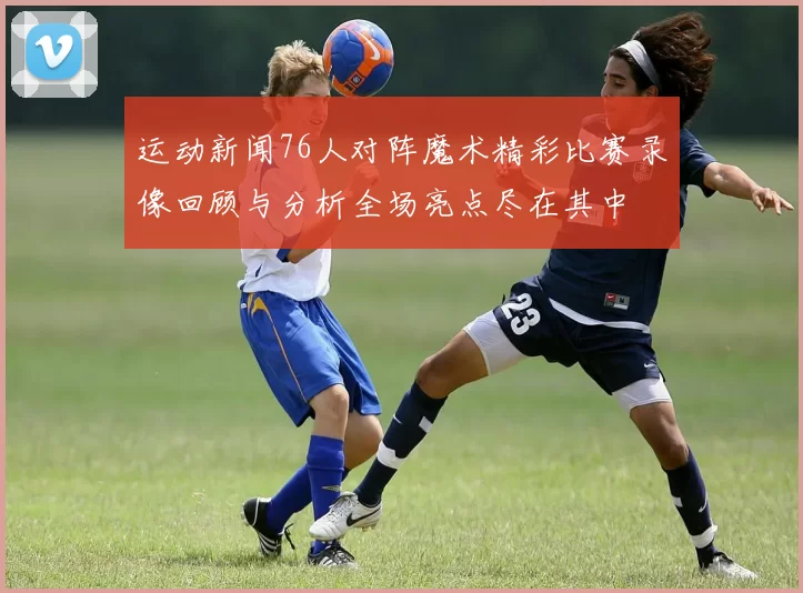 运动新闻76人对阵魔术精彩比赛录像回顾与分析全场亮点尽在其中