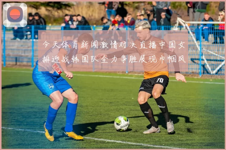 今天体育新闻激情对决直播中国女排迎战韩国队全力争胜展现巾帼风采